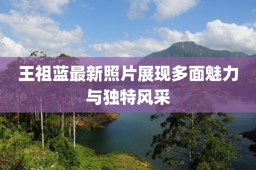 王祖蓝最新照片展现多面魅力与独特风采