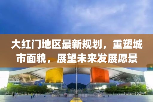 大红门地区最新规划，重塑城市面貌，展望未来发展愿景