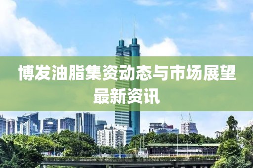 博发油脂集资动态与市场展望最新资讯