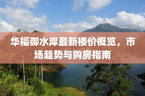 华福御水岸最新楼价概览，市场趋势与购房指南