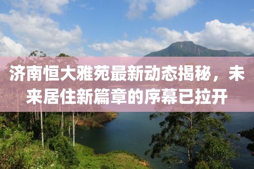 济南恒大雅苑最新动态揭秘，未来居住新篇章的序幕已拉开