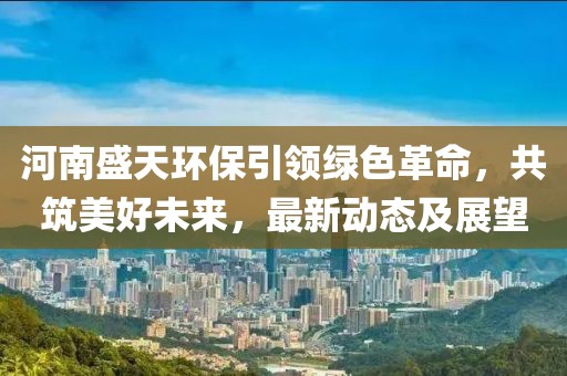 河南盛天环保引领绿色革命，共筑美好未来，最新动态及展望