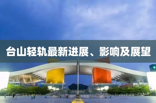 台山轻轨最新进展、影响及展望