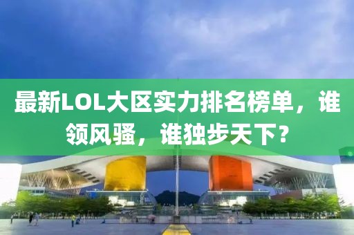 最新LOL大区实力排名榜单，谁领风骚，谁独步天下？
