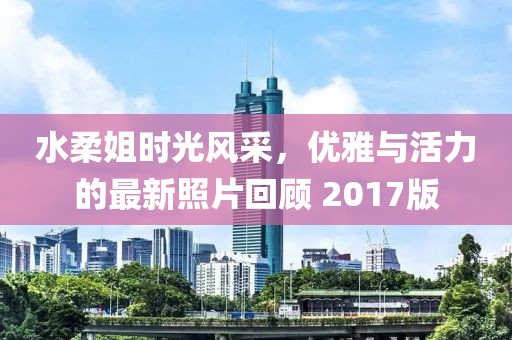 水柔姐时光风采，优雅与活力的最新照片回顾 2017版