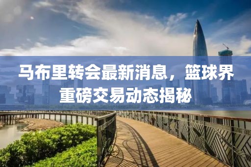 马布里转会最新消息，篮球界重磅交易动态揭秘