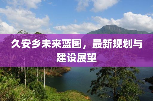 久安乡未来蓝图，最新规划与建设展望