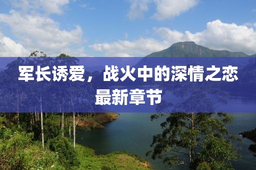 军长诱爱，战火中的深情之恋最新章节