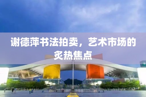 谢德萍书法拍卖，艺术市场的炙热焦点
