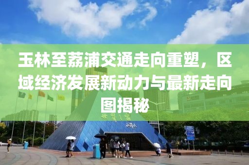 玉林至荔浦交通走向重塑，区域经济发展新动力与最新走向图揭秘
