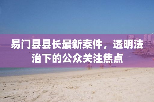 易门县县长最新案件，透明法治下的公众关注焦点