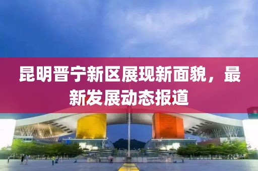 昆明晋宁新区展现新面貌，最新发展动态报道