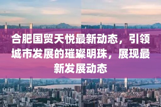 合肥国贸天悦最新动态，引领城市发展的璀璨明珠，展现最新发展动态