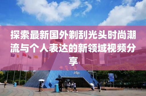 探索最新国外剃刮光头时尚潮流与个人表达的新领域视频分享