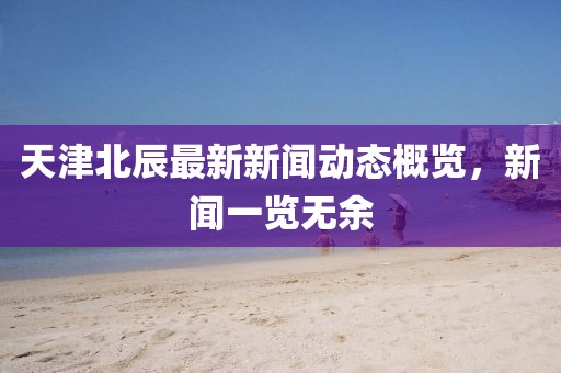 天津北辰最新新闻动态概览，新闻一览无余