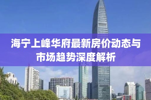 海宁上峰华府最新房价动态与市场趋势深度解析
