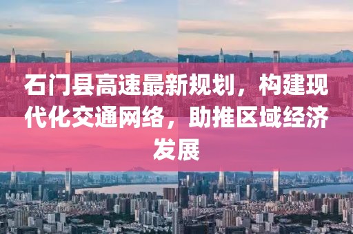 石门县高速最新规划，构建现代化交通网络，助推区域经济发展