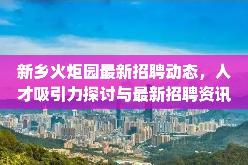 新乡火炬园最新招聘动态，人才吸引力探讨与最新招聘资讯