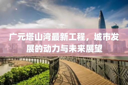 广元塔山湾最新工程，城市发展的动力与未来展望