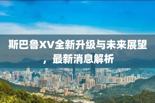 斯巴鲁XV全新升级与未来展望，最新消息解析