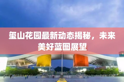 玺山花园最新动态揭秘，未来美好蓝图展望