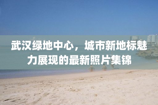 武汉绿地中心，城市新地标魅力展现的最新照片集锦