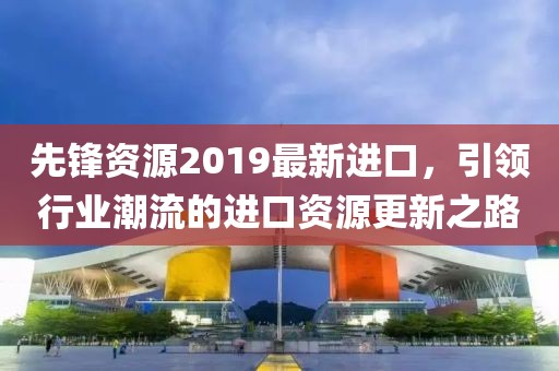 先锋资源2019最新进口，引领行业潮流的进口资源更新之路