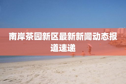 南岸茶园新区最新新闻动态报道速递