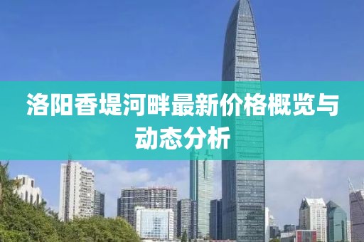 洛阳香堤河畔最新价格概览与动态分析