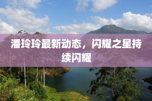 潘玲玲最新动态，闪耀之星持续闪耀