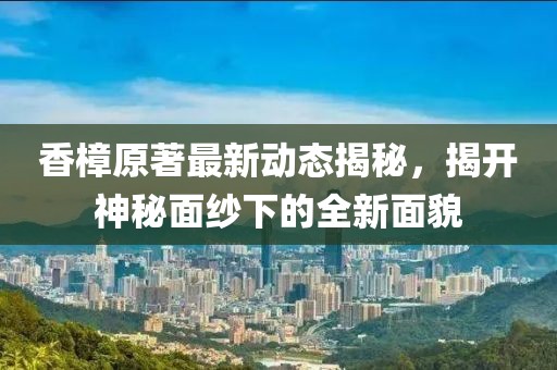 香樟原著最新动态揭秘，揭开神秘面纱下的全新面貌