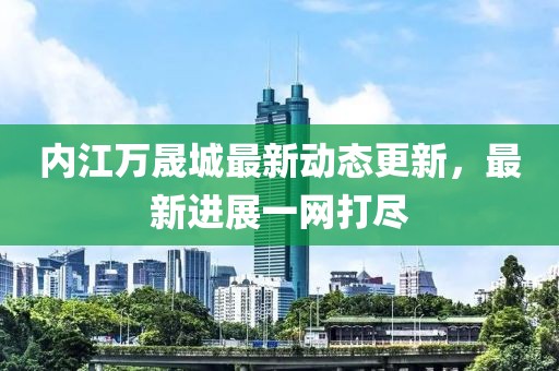 内江万晟城最新动态更新，最新进展一网打尽