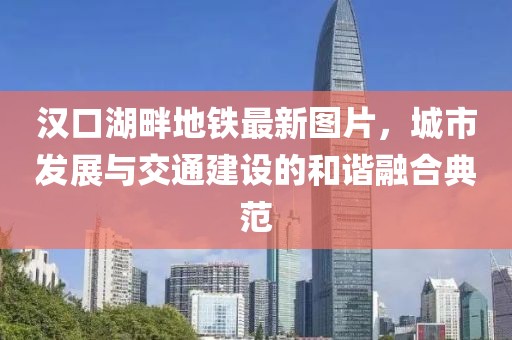 汉口湖畔地铁最新图片，城市发展与交通建设的和谐融合典范