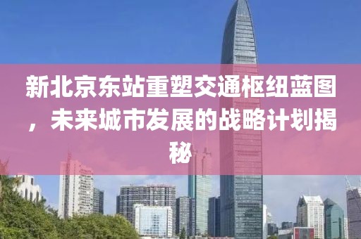 新北京东站重塑交通枢纽蓝图，未来城市发展的战略计划揭秘