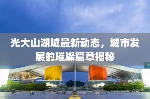 光大山湖城最新动态，城市发展的璀璨篇章揭秘