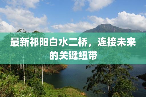 最新祁阳白水二桥，连接未来的关键纽带