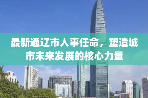 最新通辽市人事任命，塑造城市未来发展的核心力量