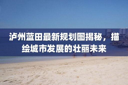 泸州蓝田最新规划图揭秘，描绘城市发展的壮丽未来