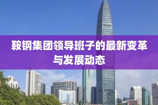 鞍钢集团领导班子的最新变革与发展动态