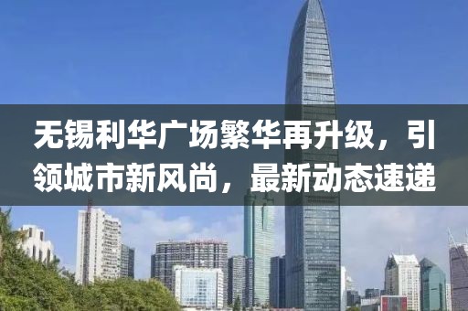 无锡利华广场繁华再升级，引领城市新风尚，最新动态速递