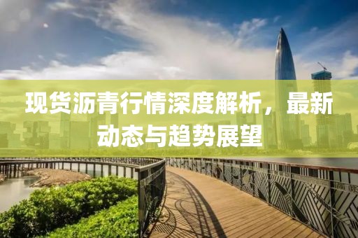 现货沥青行情深度解析，最新动态与趋势展望