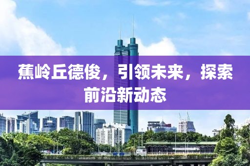 蕉岭丘德俊，引领未来，探索前沿新动态