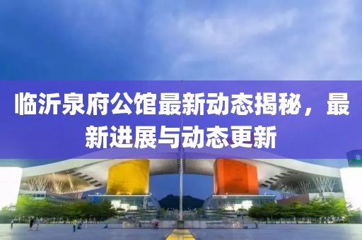 临沂泉府公馆最新动态揭秘，最新进展与动态更新