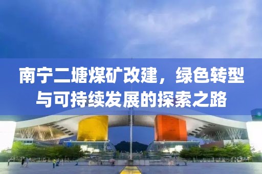 南宁二塘煤矿改建，绿色转型与可持续发展的探索之路