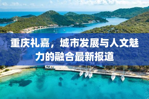 重庆礼嘉，城市发展与人文魅力的融合最新报道