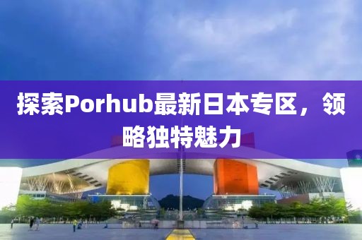 探索Porhub最新日本专区，领略独特魅力