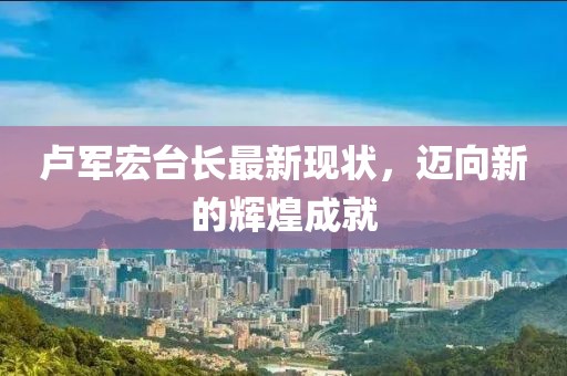 卢军宏台长最新现状，迈向新的辉煌成就