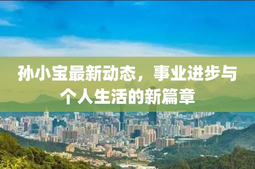 孙小宝最新动态，事业进步与个人生活的新篇章