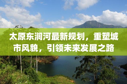 太原东涧河最新规划，重塑城市风貌，引领未来发展之路