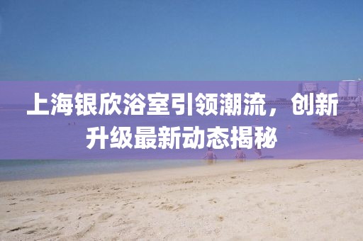 上海银欣浴室引领潮流，创新升级最新动态揭秘